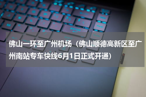 佛山一环至广州机场（佛山顺德高新区至广州南站专车快线6月1日正式开通）