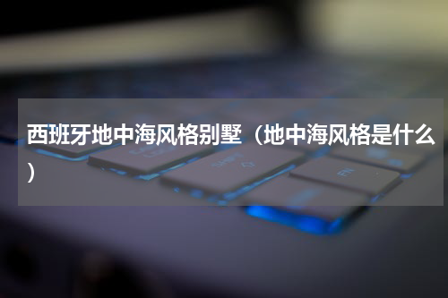 西班牙地中海风格别墅（地中海风格是什么）