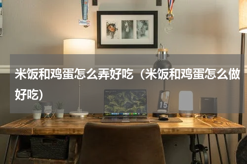 米饭和鸡蛋怎么弄好吃（米饭和鸡蛋怎么做好吃）