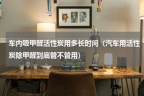 车内吸甲醛活性炭用多长时间（汽车用活性炭除甲醛到底管不管用）