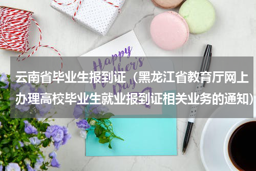 云南省毕业生报到证（黑龙江省教育厅网上办理高校毕业生就业报到证相关业务的通知）