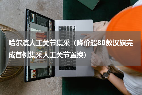 哈尔滨人工关节集采（降价超80敖汉旗完成首例集采人工关节置换）