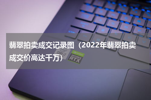 翡翠拍卖成交记录图（2022年翡翠拍卖成交价高达千万）