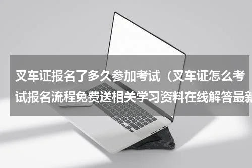 叉车证报名了多久参加考试（叉车证怎么考试报名流程免费送相关学习资料在线解答最新价格）