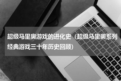 超级马里奥游戏的进化史（超级马里奥系列经典游戏三十年历史回顾）