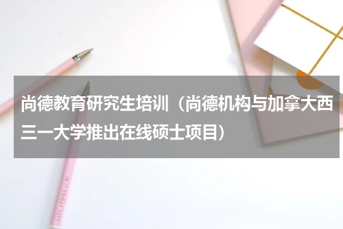 尚德教育研究生培训（尚德机构与加拿大西三一大学推出在线硕士项目）