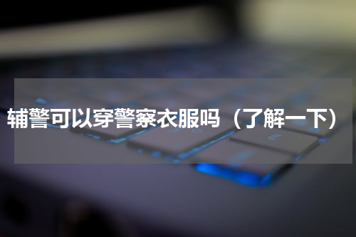 辅警可以穿警察衣服吗（了解一下）