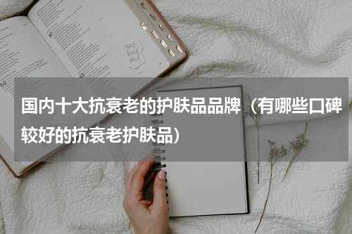 国内十大抗衰老的护肤品品牌（有哪些口碑较好的抗衰老护肤品）
