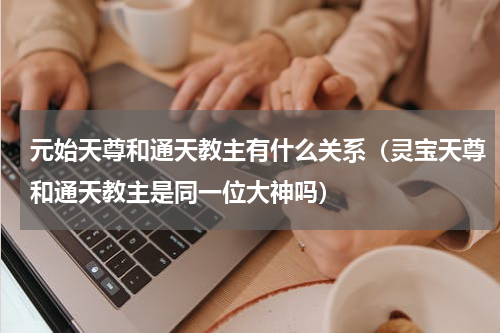 元始天尊和通天教主有什么关系（灵宝天尊和通天教主是同一位大神吗）