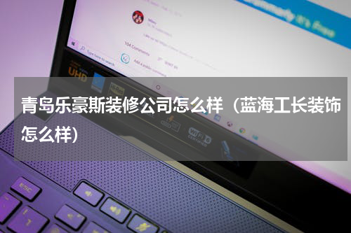 青岛乐豪斯装修公司怎么样（蓝海工长装饰怎么样）
