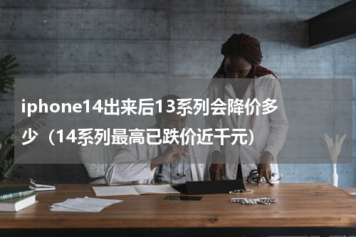 iphone14出来后13系列会降价多少（14系列最高已跌价近千元）