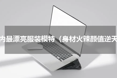 国内最漂亮服装模特（身材火辣颜值逆天）