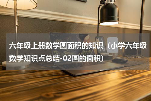 六年级上册数学圆面积的知识（小学六年级数学知识点总结-02圆的面积）