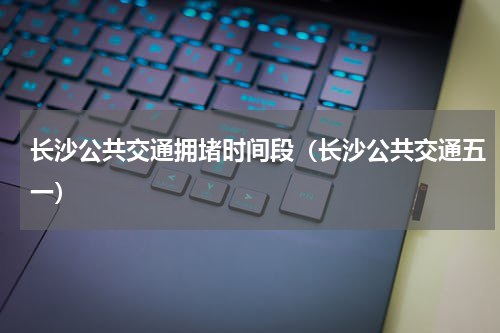 长沙公共交通拥堵时间段（长沙公共交通五一）