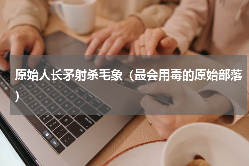 原始人长矛射杀毛象（最会用毒的原始部落）