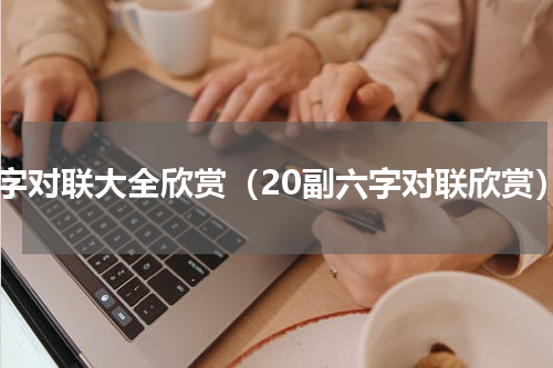 六字对联大全欣赏（20副六字对联欣赏）