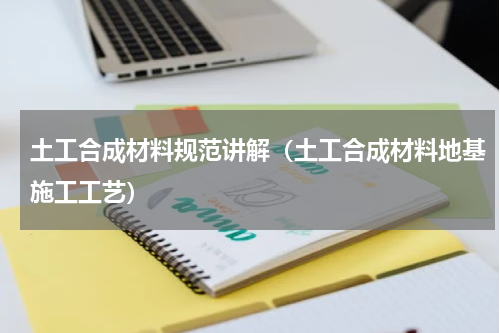 土工合成材料规范讲解（土工合成材料地基施工工艺）