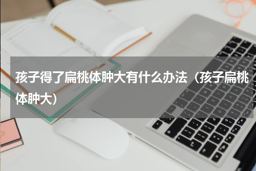 孩子得了扁桃体肿大有什么办法（孩子扁桃体肿大）