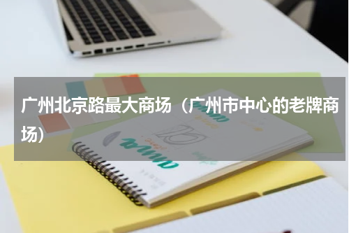 广州北京路最大商场（广州市中心的老牌商场）