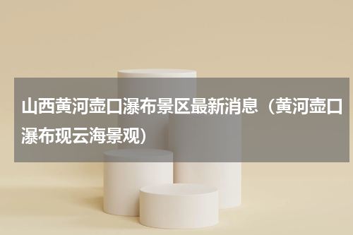 山西黄河壶口瀑布景区最新消息（黄河壶口瀑布现云海景观）