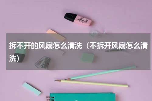 拆不开的风扇怎么清洗（不拆开风扇怎么清洗）