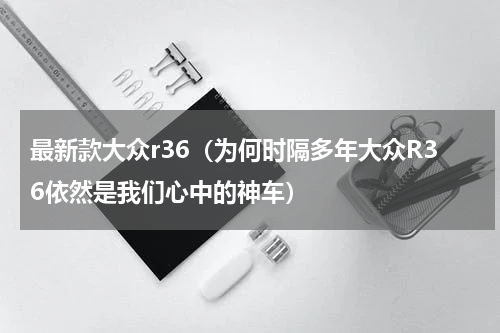 最新款大众r36（为何时隔多年大众R36依然是我们心中的神车）