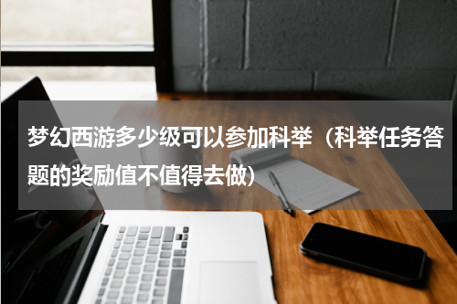 梦幻西游多少级可以参加科举（科举任务答题的奖励值不值得去做）