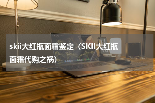 skii大红瓶面霜鉴定（SKII大红瓶面霜代购之祸）