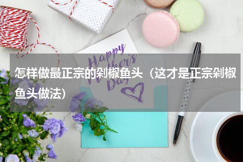 怎样做最正宗的剁椒鱼头（这才是正宗剁椒鱼头做法）