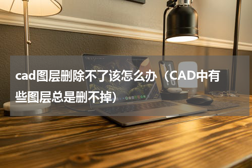 cad图层删除不了该怎么办（CAD中有些图层总是删不掉）