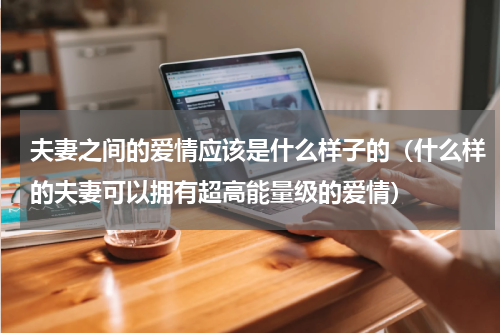 夫妻之间的爱情应该是什么样子的（什么样的夫妻可以拥有超高能量级的爱情）