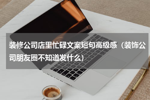 装修公司店里忙碌文案短句高级感（装饰公司朋友圈不知道发什么）