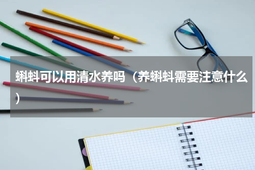 蝌蚪可以用清水养吗（养蝌蚪需要注意什么）