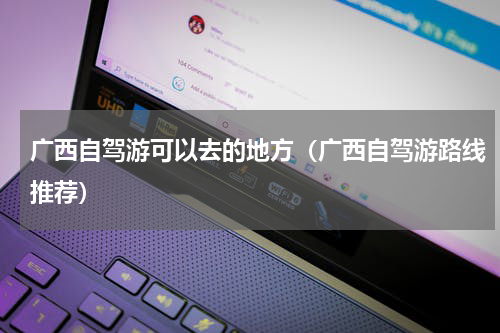 广西自驾游可以去的地方（广西自驾游路线推荐）