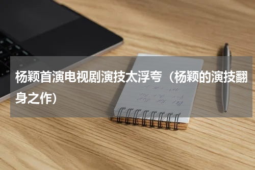 杨颖首演电视剧演技太浮夸（杨颖的演技翻身之作）