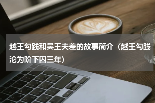 越王勾践和吴王夫差的故事简介（越王勾践沦为阶下囚三年）