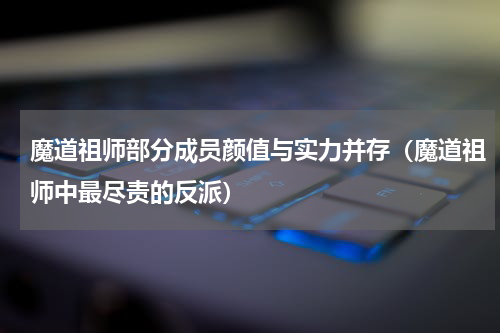 魔道祖师部分成员颜值与实力并存（魔道祖师中最尽责的反派）