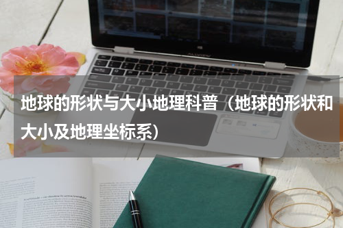 地球的形状与大小地理科普（地球的形状和大小及地理坐标系）