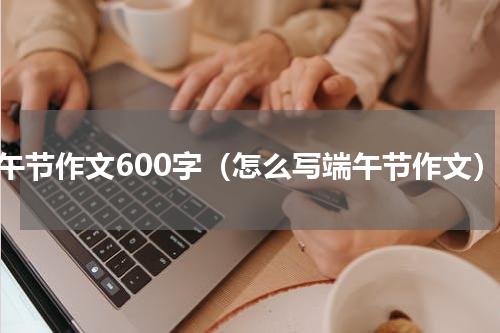 端午节作文600字（怎么写端午节作文）