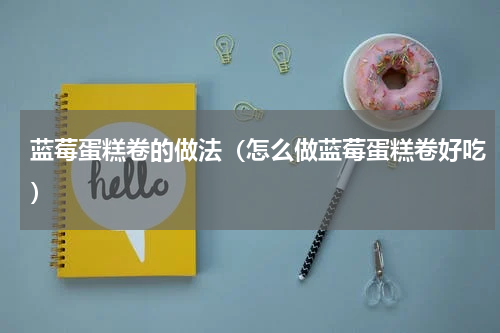 蓝莓蛋糕卷的做法（怎么做蓝莓蛋糕卷好吃）