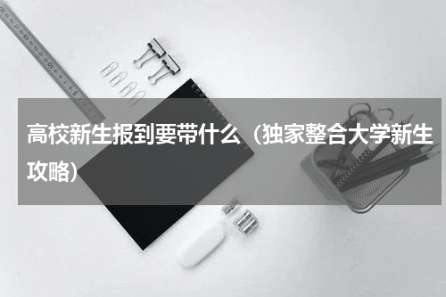 高校新生报到要带什么（独家整合大学新生攻略）