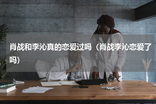 肖战和李沁真的恋爱过吗（肖战李沁恋爱了吗）