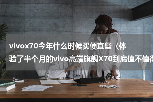 vivox70今年什么时候买便宜些（体验了半个月的vivo高端旗舰X70到底值不值得入手呢）