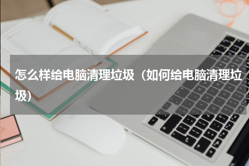 怎么样给电脑清理垃圾（如何给电脑清理垃圾）