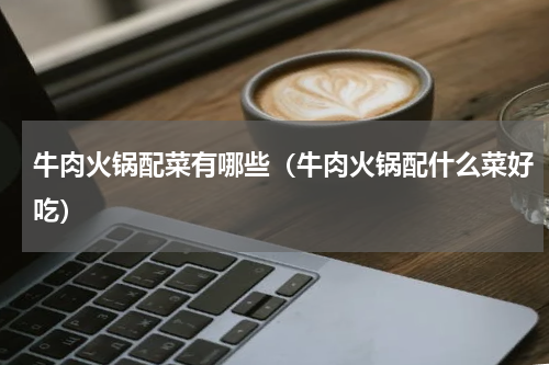 牛肉火锅配菜有哪些（牛肉火锅配什么菜好吃）
