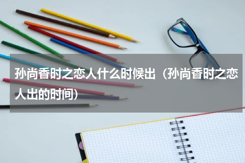 孙尚香时之恋人什么时候出（孙尚香时之恋人出的时间）