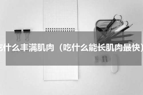 吃什么丰满肌肉（吃什么能长肌肉最快）