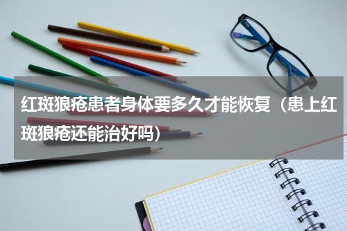 红斑狼疮患者身体要多久才能恢复（患上红斑狼疮还能治好吗）