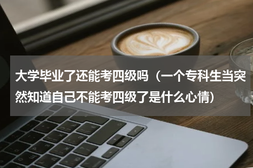 大学毕业了还能考四级吗（一个专科生当突然知道自己不能考四级了是什么心情）