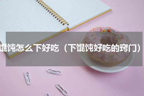 馄饨怎么下好吃（下馄饨好吃的窍门）